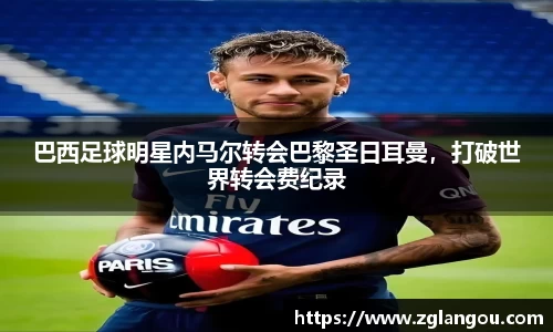 巴西足球明星内马尔转会巴黎圣日耳曼，打破世界转会费纪录