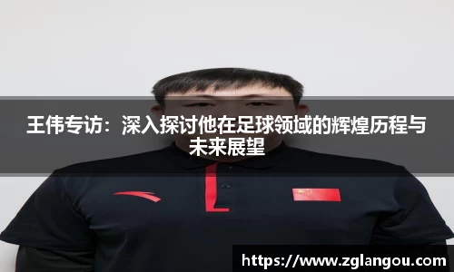 王伟专访：深入探讨他在足球领域的辉煌历程与未来展望