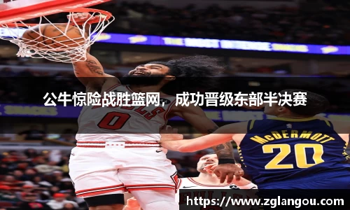 公牛惊险战胜篮网，成功晋级东部半决赛