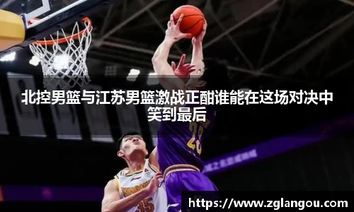 北控男篮与江苏男篮激战正酣谁能在这场对决中笑到最后