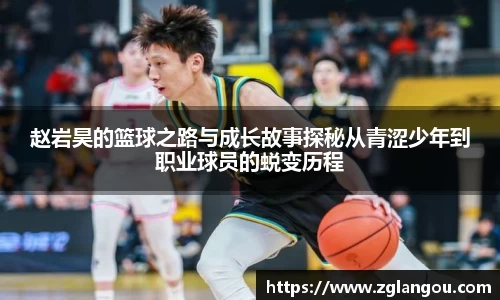 赵岩昊的篮球之路与成长故事探秘从青涩少年到职业球员的蜕变历程