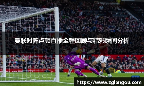 曼联对阵卢顿直播全程回顾与精彩瞬间分析